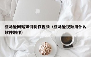 温州亚马逊网站如何制作视频（亚马逊视频用什么软件制作）